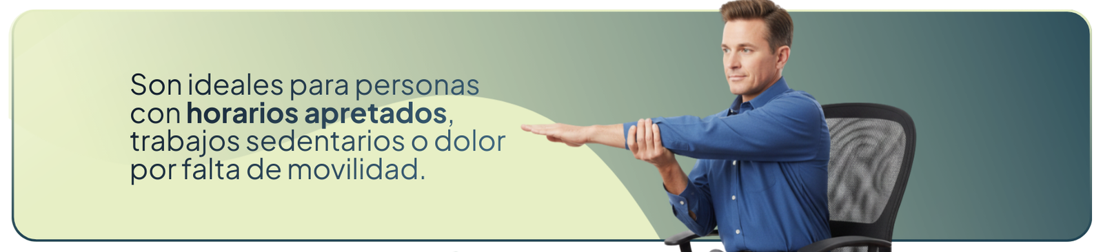 Son ideales para personas con horarios apretados, trabajos sedentarios o dolor por falta de movilidad.